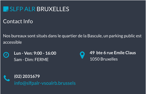 49  bte 6 rue Emile Claus 1050 Bruxelles Lun - Ven: 9:00 - 16:00 Sam - Dim: FERME  SLFP ALR BRUXELLES   (02) 2031679 info@slfpalr-vsoalrb.brussels Contact Info  Nos bureaux sont situés dans le quartier de la Bascule, un parking public est accessible