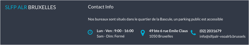 Lun - Ven : 9:00 - 16:00 Sam - Dim: Fermé SLFP ALR BRUXELLES   49 bte 6 rue Emile Claus 1050 Bruxelles (02) 2031679 info@slfpalr-vsoalrb.brussels Contact Info  Nos bureaux sont situés dans le quartier de la Bascule, un parking public est accessible